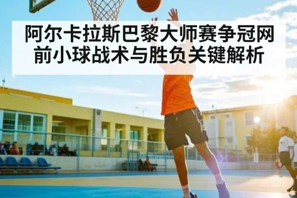 阿尔卡拉斯巴黎大师赛争冠网前小球战术与胜负关键解析