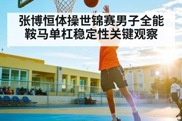 张博恒体操世锦赛男子全能鞍马单杠稳定性关键观察