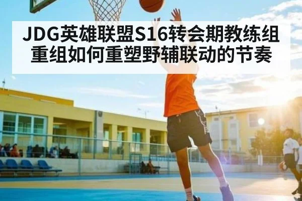 JDG英雄联盟S16转会期教练组重组如何重塑野辅联动的节奏